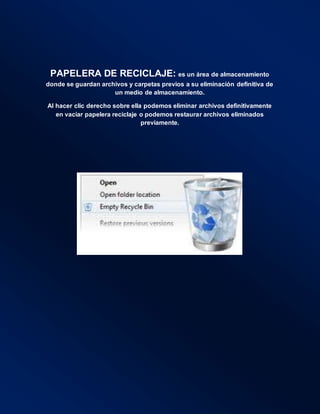 PAPELERA DE RECICLAJE: es un área de almacenamiento
donde se guardan archivos y carpetas previos a su eliminación definitiva de
un medio de almacenamiento.
Al hacer clic derecho sobre ella podemos eliminar archivos definitivamente
en vaciar papelera reciclaje o podemos restaurar archivos eliminados
previamente.
 