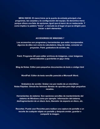 MENU INICIO: El menú Inicio es la puerta de entrada principal a los
programas, las carpetas y la configuración del equipo. Se denomina menú
porque ofrece una lista de opciones, igual que el menú de un restaurante. Y
como implica la palabra "Inicio", a menudo es el lugar al que se dirigirá para
iniciar o abrir elementos.
ACCESORIOS DE WINDOWS 7
Los accesorios son programas y herramientas que están incorporados
algunos de ellos son como la calculadora, blog de notas, conectar un
proyector, Paint, grabadora de sonido, etc.
Paint: Programa útil para editar archivos de imágenes, crear imágenes
personalizadas y guardarlas en jpg o bmp.
Blog de Notas: Editor para pequeños documentos de texto o código html
WordPad: Editor de texto sencillo parecido a Microsoft Word.
Grabadora de sonido: Grabar voz por medio de un micrófono
Notas Rápidas: Simula las famosas libretas de apuntes para dejar pequeños
recados.
Herramientas de sistema: Son opciones sencillas de mantenimiento del
sistema de Windows como por ejemplo: Información del sistema,
desfragmentación de un disco duro, liberador de espacio en disco, etc.
Recortes: Puede usar Recortes para realizar una captura de pantalla o un
recorte de cualquier objeto en pantalla y después anotar, guardar o
compartir la imagen.
 