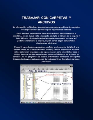 TRABAJAR CON CARPETAS Y
ARCHIVOS
La información en Windows se organiza en carpetas y archivos, las carpetas
son depósitos que se utilizan para organizar los archivos.
Estas se crean haciendo clic derecho en el fondo de una carpeta o el
escritorio, clic en nuevo y clic en carpeta, se digita el nombre de la carpeta y
listo. Al hacer clic derecho sobre la carpeta nos muestra un menú ahí
podemos renombrar la carpeta, copiar, cortar, pegar, compartirla o
simplemente eliminarla.
Un archivo puede ser un programa, una foto, un documento del Word, una
base de datos, etc. En nuestro disco duro hay cientos y cientos de archivos
y si no estuvieran organizados de alguna manera sería un auténtico caos el
manejo de estos. ¿Cómo se organizan entonces? Metiendo los archivos en
carpetas. Así los programas de nuestro ordenador se almacenan en carpetas
independientes pues estos constan de varios archivos. Ejemplo de carpetas
y archivos:
 