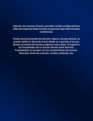 Además, los accesos directos permiten ciertas configuraciones
útiles para ejecutardeterminados programas bajo determinadas
condiciones.
Puede crearse haciendo clic derecho -Nuevo; Acceso directo. se
pueden definir la dirección hacia dónde va a apuntar el acceso
directo,el nombre delacceso y algunos otros datos. Si ingresa a
las Propiedades de un acceso directo (click derecho,
Propiedades), se pueden ver las características del acceso:
dirección, fecha de creación, nombre, atributos, etc.
 
