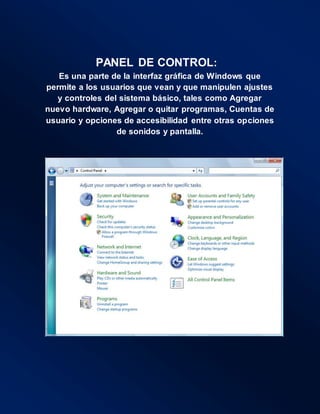 PANEL DE CONTROL:
Es una parte de la interfaz gráfica de Windows que
permite a los usuarios que vean y que manipulen ajustes
y controles del sistema básico, tales como Agregar
nuevo hardware, Agregar o quitar programas, Cuentas de
usuario y opciones de accesibilidad entre otras opciones
de sonidos y pantalla.
 
