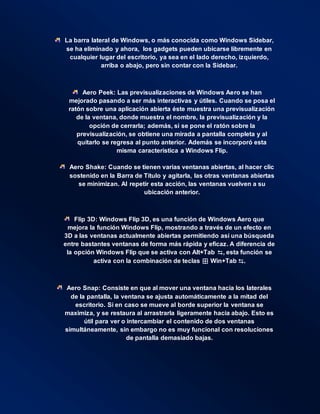 La barra lateral de Windows, o más conocida como Windows Sidebar,
se ha eliminado y ahora, los gadgets pueden ubicarse libremente en
cualquier lugar del escritorio, ya sea en el lado derecho, izquierdo,
arriba o abajo, pero sin contar con la Sidebar.
Aero Peek: Las previsualizaciones de Windows Aero se han
mejorado pasando a ser más interactivas y útiles. Cuando se posa el
ratón sobre una aplicación abierta éste muestra una previsualización
de la ventana, donde muestra el nombre, la previsualización y la
opción de cerrarla; además, si se pone el ratón sobre la
previsualización, se obtiene una mirada a pantalla completa y al
quitarlo se regresa al punto anterior. Además se incorporó esta
misma característica a Windows Flip.
Aero Shake: Cuando se tienen varias ventanas abiertas, al hacer clic
sostenido en la Barra de Título y agitarla, las otras ventanas abiertas
se minimizan. Al repetir esta acción, las ventanas vuelven a su
ubicación anterior.
Flip 3D: Windows Flip 3D, es una función de Windows Aero que
mejora la función Windows Flip, mostrando a través de un efecto en
3D a las ventanas actualmente abiertas permitiendo así una búsqueda
entre bastantes ventanas de forma más rápida y eficaz. A diferencia de
la opción Windows Flip que se activa con Alt+Tab ⇆, esta función se
activa con la combinación de teclas ⊞ Win+Tab ⇆.
Aero Snap: Consiste en que al mover una ventana hacia los laterales
de la pantalla, la ventana se ajusta automáticamente a la mitad del
escritorio. Si en caso se mueve al borde superior la ventana se
maximiza, y se restaura al arrastrarla ligeramente hacia abajo. Esto es
útil para ver o intercambiar el contenido de dos ventanas
simultáneamente, sin embargo no es muy funcional con resoluciones
de pantalla demasiado bajas.
 
