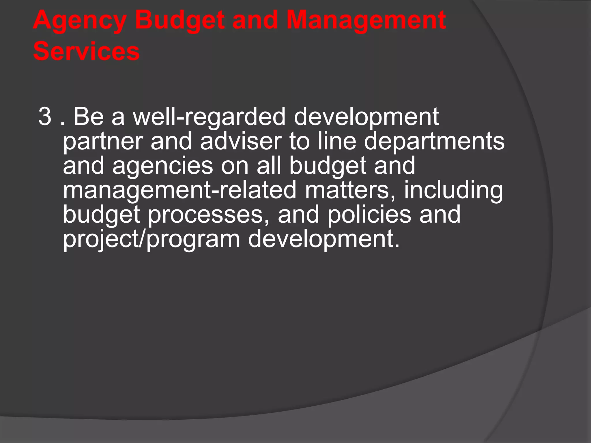 Agency Budget and Management Services1. Implement and embed current reform initiatives, particualrly MTEF, Results-based Budgeting and Performance Management under OPIF (Organizational Performance Indicator Framework), and Procurement Reform in the GOP. 