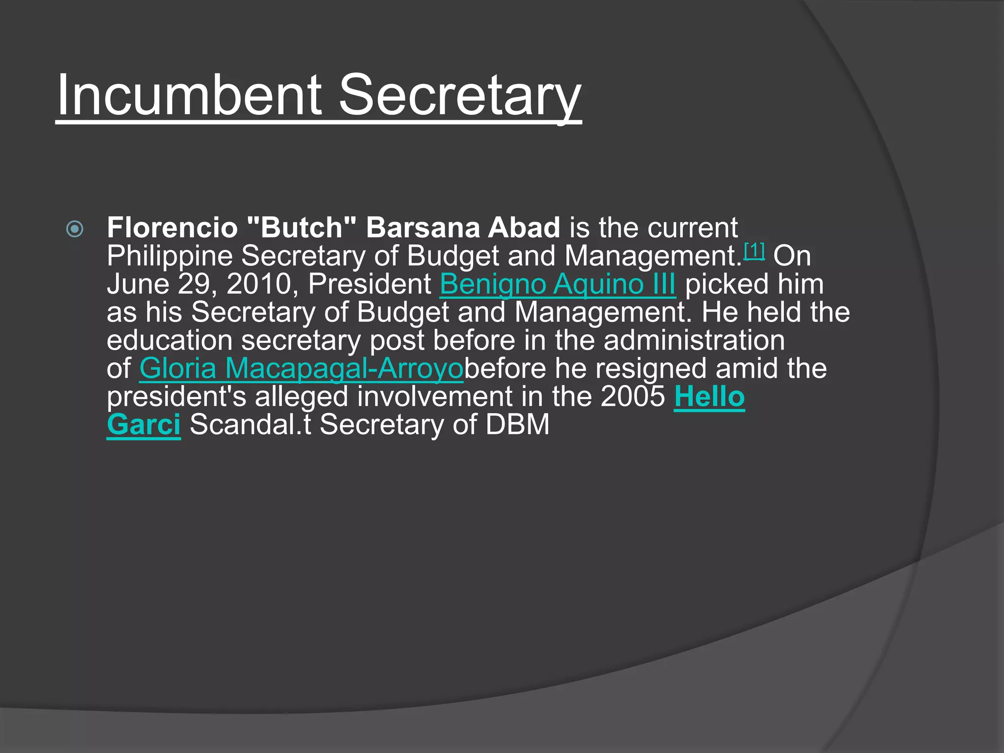 Incumbent SecretaryFlorencio "Butch" Barsana Abad is the current Philippine Secretary of Budget and Management.[1] On June 29, 2010, President Benigno Aquino III picked him as his Secretary of Budget and Management. He held the education secretary post before in the administration of Gloria Macapagal-Arroyobefore he resigned amid the president's alleged involvement in the 2005 Hello Garci Scandal.t Secretary of DBM