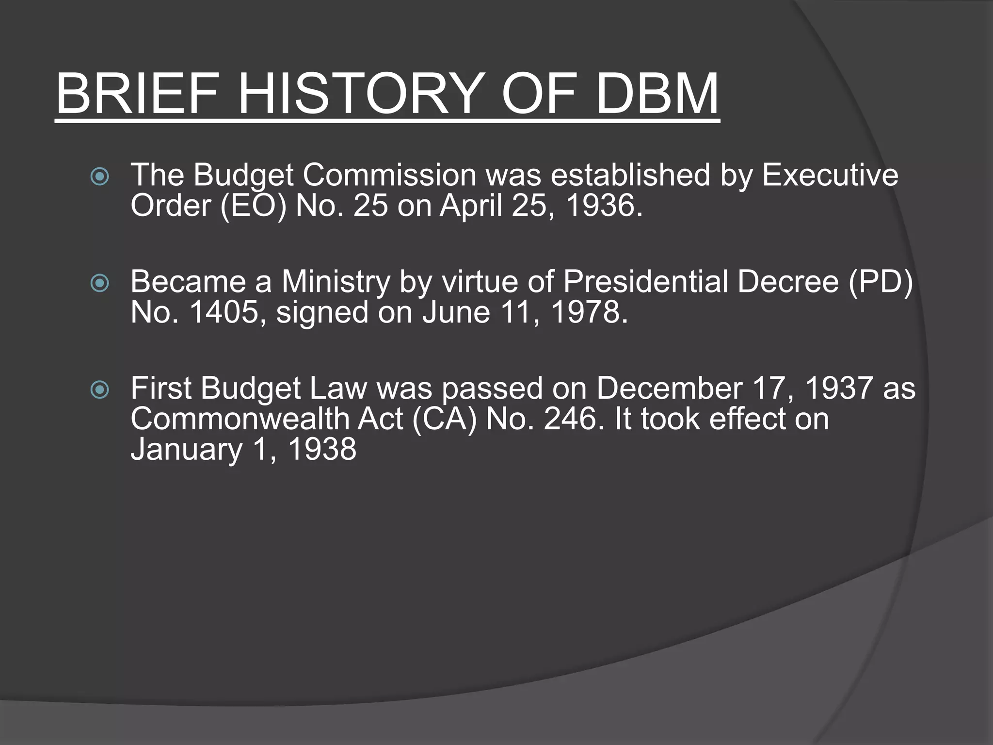 BRIEF HISTORY OF DBMThe Budget Commission was established by Executive Order (EO) No. 25 on April 25, 1936. Became a Ministry by virtue of Presidential Decree (PD) No. 1405, signed on June 11, 1978.First Budget Law was passed on December 17, 1937 as Commonwealth Act (CA) No. 246. It took effect on January 1, 1938