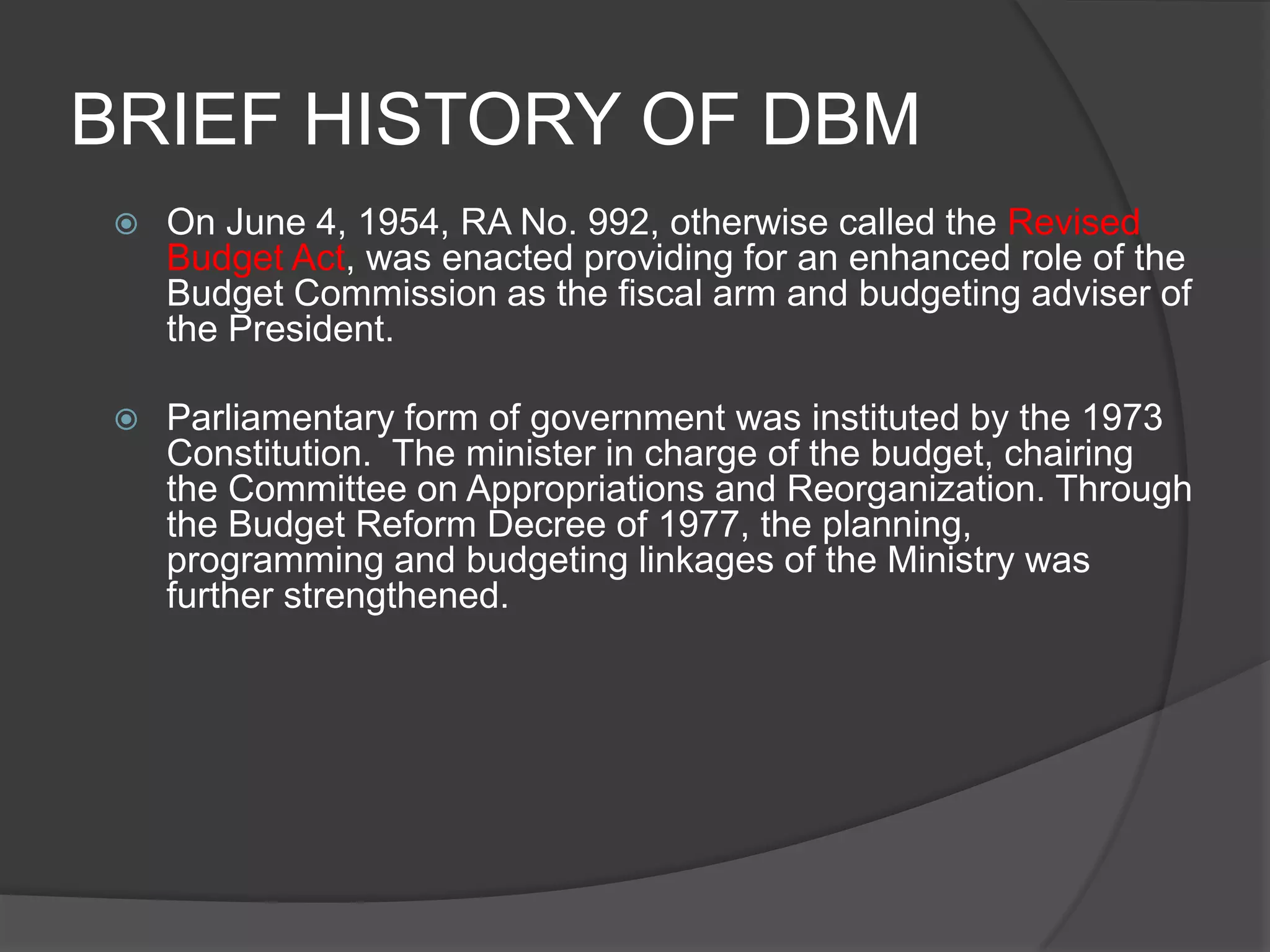 BRIEF HISTORY OF DBMOn June 4, 1954, RA No. 992, otherwise called the Revised Budget Act, was enacted providing for an enhanced role of the Budget Commission as the fiscal arm and budgeting adviser of the President. Parliamentary form of government was instituted by the 1973 Constitution.  The minister in charge of the budget, chairing the Committee on Appropriations and Reorganization. Through the Budget Reform Decree of 1977, the planning, programming and budgeting linkages of the Ministry was further strengthened.