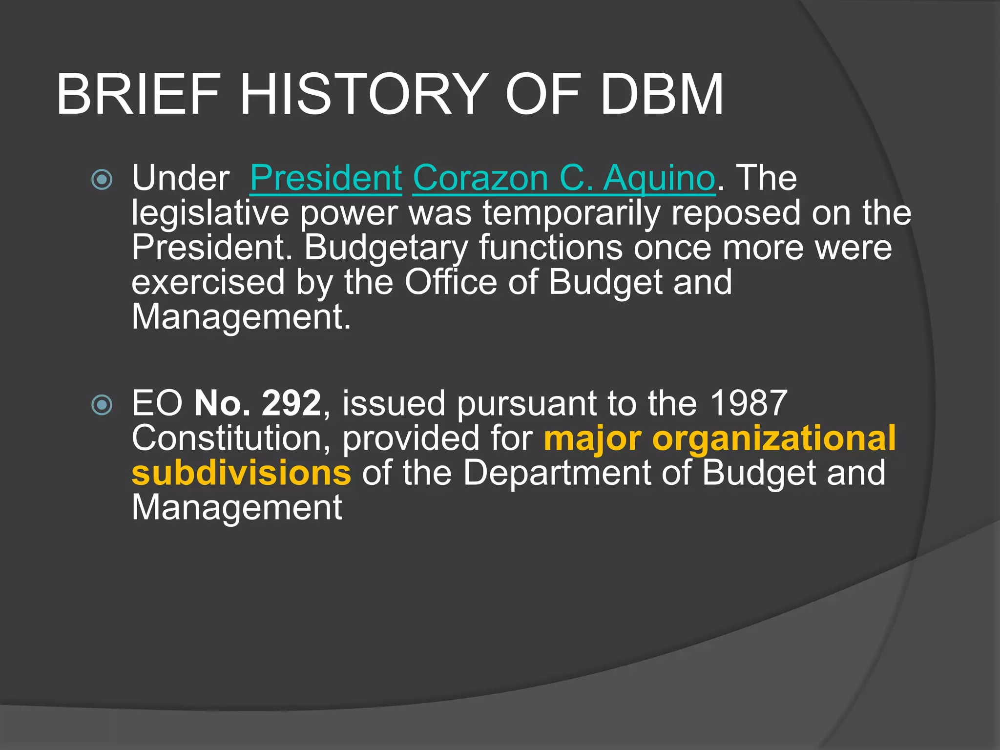 BRIEF HISTORY OF DBMUnder  President Corazon C. Aquino. The legislative power was temporarily reposed on the President. Budgetary functions once more were exercised by the Office of Budget and Management. EO No. 292, issued pursuant to the 1987 Constitution, provided for major organizational subdivisions of the Department of Budget and Management