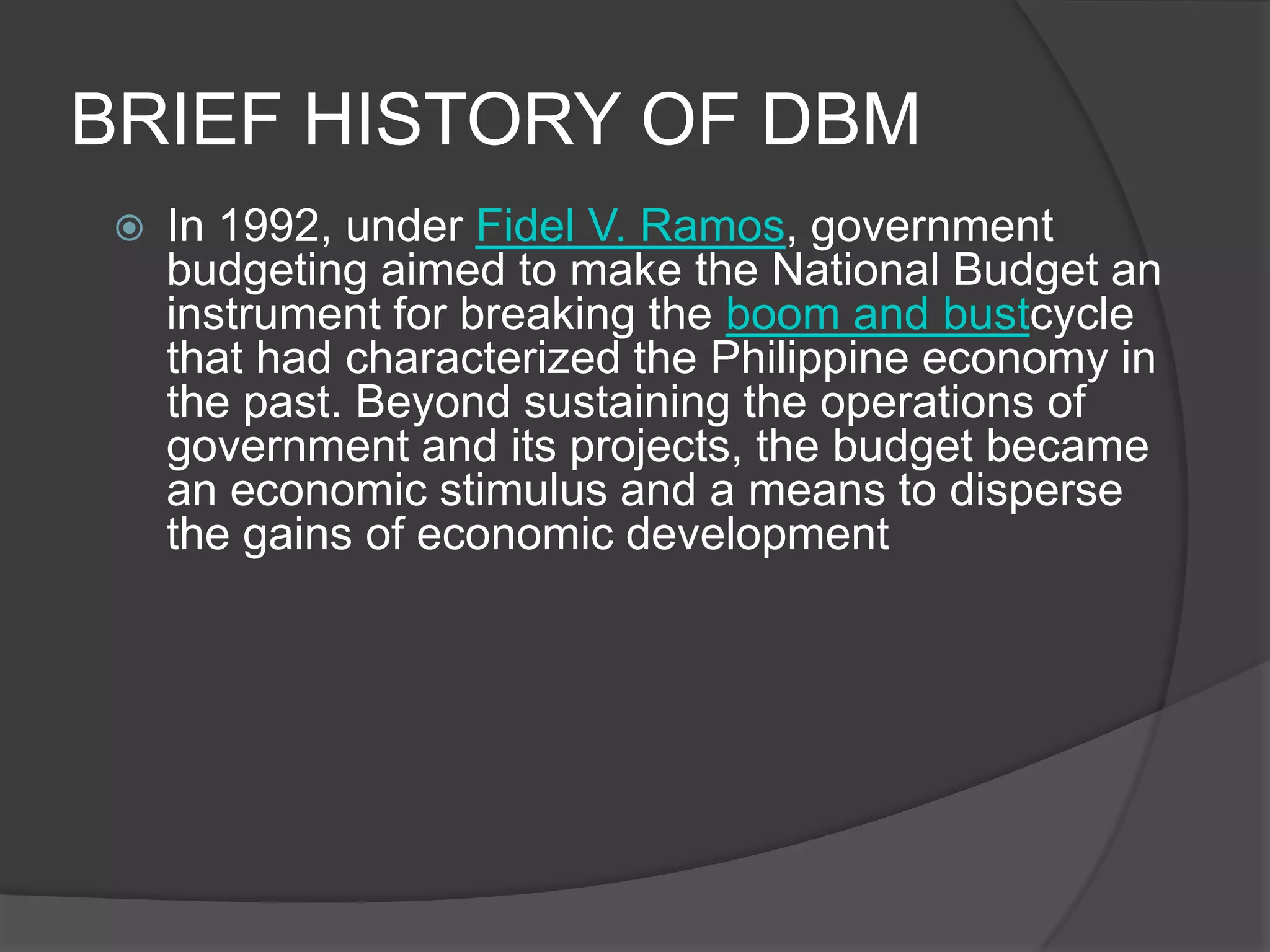 BRIEF HISTORY OF DBMIn 1992, under Fidel V. Ramos, government budgeting aimed to make the National Budget an instrument for breaking the boom and bustcycle that had characterized the Philippine economy in the past. Beyond sustaining the operations of government and its projects, the budget became an economic stimulus and a means to disperse the gains of economic development