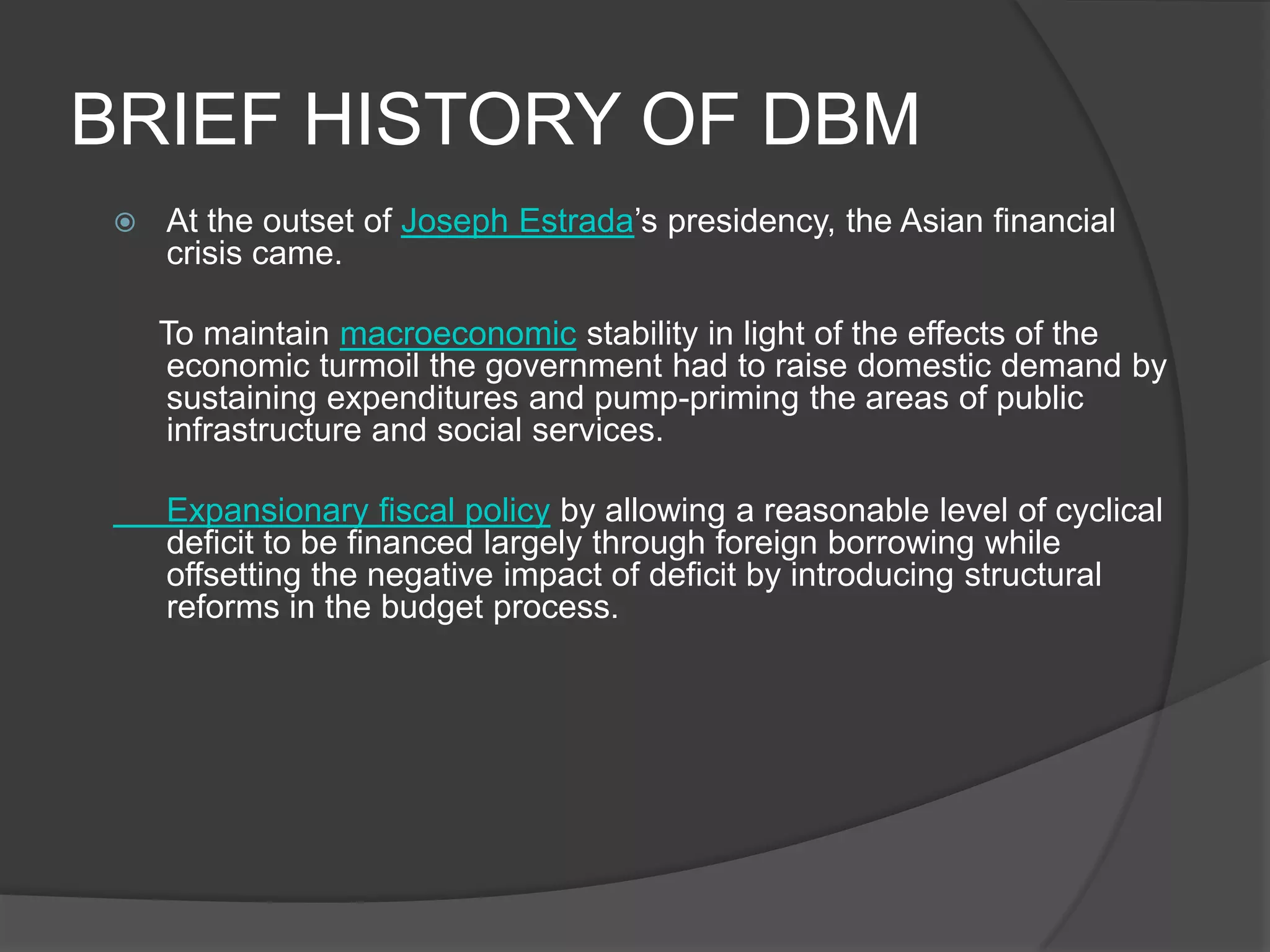 BRIEF HISTORY OF DBMAt the outset of Joseph Estrada’s presidency, the Asian financial crisis came.     To maintain macroeconomic stability in light of the effects of the economic turmoil the government had to raise domestic demand by sustaining expenditures and pump-priming the areas of public infrastructure and social services.  	Expansionary fiscal policy by allowing a reasonable level of cyclical deficit to be financed largely through foreign borrowing while offsetting the negative impact of deficit by introducing structural reforms in the budget process.