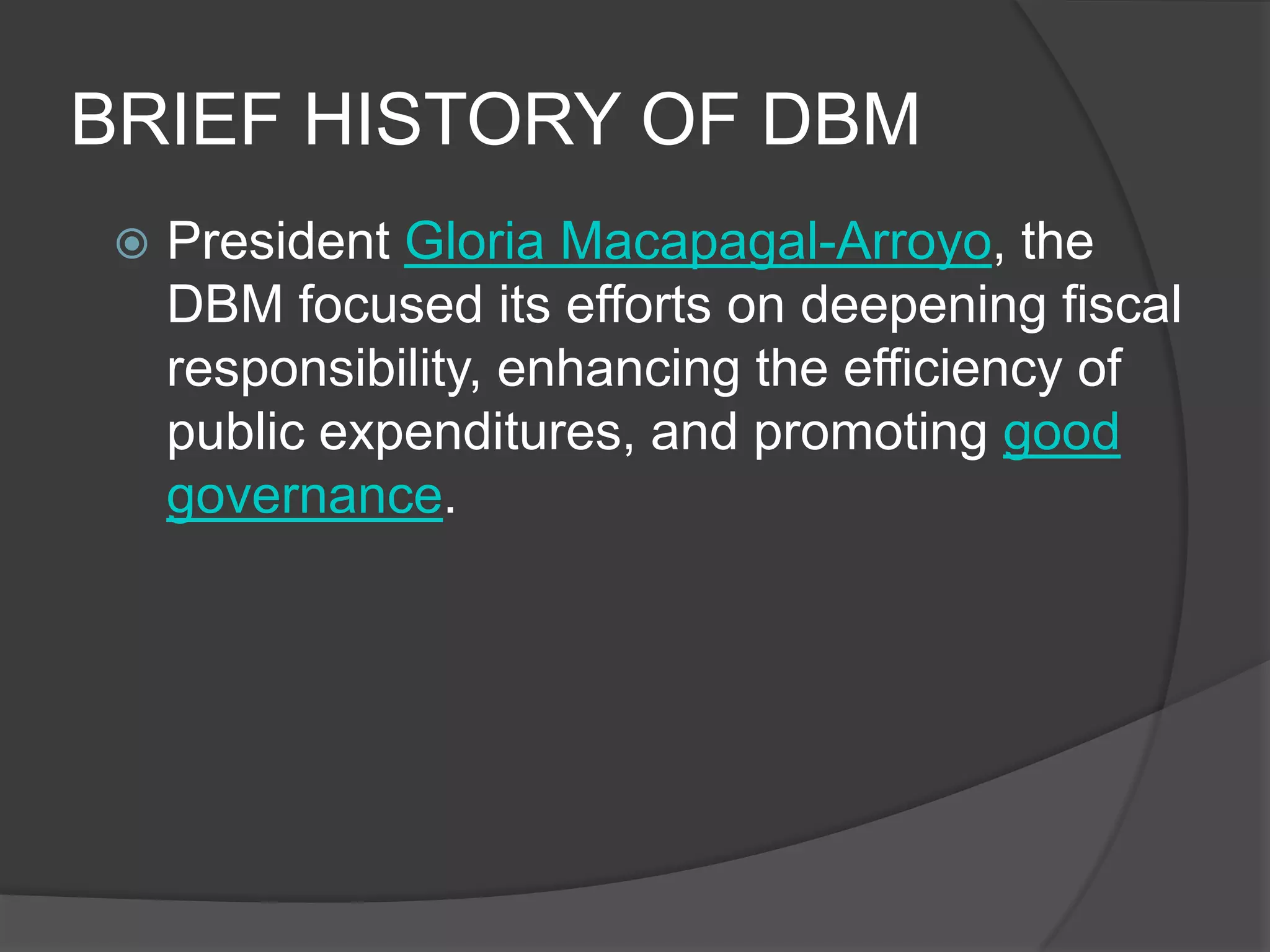 BRIEF HISTORY OF DBMPresident Gloria Macapagal-Arroyo, the DBM focused its efforts on deepening fiscal responsibility, enhancing the efficiency of public expenditures, and promoting good governance. 