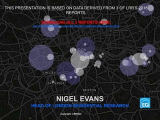 NIGEL EVANS
HEAD OF LONDON RESIDENTIAL RESEARCH
Copyright: LRR/EGi
THIS PRESENTATION IS BASED ON DATA DERIVED FROM 3 OF LRR’S 2015
REPORTS.
DOWNLOAD ALL 3 REPORTS HERE:
http://www.estatesgazette.com/egi-about/london-residential-market-analysis-2015/
 