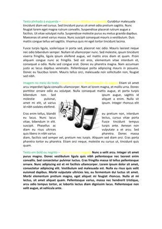 Texto alinhado à esquerda – clicar no ícone Alinhar à esquerda Curabitur malesuada
tincidunt diam vel cursus. Sed tincidunt purus sit amet odio pretium sagittis. Nunc
feugiat lorem eget magna rutrum convallis. Suspendisse placerat rutrum augue a
facilisis. Ut vitae volutpat nulla. Suspendisse molestie purus eu metus gravida dapibus.
Maecenas sit amet varius massa. Nunc suscipit consequat mauris a vestibulum. Duis
mattis congue tellus vel sagittis. Vivamus quis mi eget tortor tincidunt lacinia.
Fusce turpis ligula, scelerisque in porta sed, placerat nec odio. Mauris laoreet neque
nec odio bibendum semper. Nullam id ullamcorper nunc. Sed molestie, ipsum tincidunt
viverra fringilla, ligula ipsum eleifend augue, vel mattis eros diam et quam. Proin
aliquam congue nunc ac fringilla. Sed est eros, elementum vitae interdum et,
consequat a odio. Nulla sed congue erat. Donec eu pharetra magna. Nam accumsan
justo ac lacus dapibus venenatis. Pellentesque porta adipiscing mauris in posuere.
Donec eu faucibus lorem. Mauris tellus orci, malesuada non sollicitudin non, feugiat
sed nibh.
Imagem no meio do texto clicando no ícone Translineação de página Etiam sit amet
arcu imperdiet ligula convallis ullamcorper. Nam at lorem magna, et mollis urna. Donec
porttitor ornare odio eu volutpat. Nulla consequat mattis augue, et porta turpis
bibendum non. Sed ipsum augue, sagittis id
molestie pulvinar, aliquet a enim. Nulla sit
amet mi elit, ut varius ipsum. Integer rhoncus elit
id nibh sodales eleifend.
Cras enim tellus, blandit eu pretium non, interdum
eu lacus. Nunc lacus lectus, cursus vitae porta
vitae, bibendum in elit. Fusce tincidunt tempus
suscipit. Phasellus ac turpis ante. Aenean non
diam eu risus ultrices vulputate a et arcu. Sed
quis libero in nibh varius pharetra. Donec massa
diam, facilisis sed semper vel, pretium nec turpis. Aliquam sed diam orci. Cras porta
pharetra tortor eu pharetra. Etiam orci neque, molestie eu cursus ut, tincidunt quis
quam.
Texto em bold ou negrito – clicar no ícone negrito Nunc a velit arcu. Integer sit amet
purus magna. Donec vestibulum ligula quis nibh pellentesque nec laoreet enim
convallis. Sed consectetur pulvinar luctus. Cras fringilla massa id tellus pellentesque
ornare. Nunc adipiscing est et mi facilisis ullamcorper. Lorem ipsum dolor sit amet,
consectetur adipiscing elit. Vestibulum sed malesuada est. Nulla eu risus quis velit
euismod dapibus. Morbi vulputate ultricies leo, eu fermentum dui luctus sit amet.
Morbi elementum pretium magna, eget aliquet mi feugiat rhoncus. Nulla at mi
lectus, sit amet aliquet quam. Pellentesque varius, massa nec hendrerit tristique,
arcu odio tempus tortor, ac lobortis lectus diam dignissim lacus. Pellentesque non
velit augue, at vehicula ante.
 