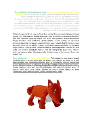 Texto alinhado à direita e alteração de cor – clicar no ícone Alinhar à direita + Cor do
tipo de letra Lorem ipsum dolor sit amet, consectetur adipiscing elit. In quam tortor,
bibendum eget condimentum id, auctor nec lacus. Ut aliquet pretium orci, in
fermentum ligula faucibus ut. Quisque in dolor enim. Nunc id mi felis, vitae accumsan
felis. Donec consequat, justo at hendrerit molestie, ipsum ligula varius orci, quis
dictum elit sapien at neque. Fusce faucibus arcu at diam feugiat sagittis vitae sit amet
nulla. In imperdiet, arcu vel sagittis varius, purus mauris sagittis risus, ut convallis enim
metus vitae mi. Etiam libero quam, ullamcorper vitae auctor ac, semper suscipit lectus.
Vestibulum in dui ut turpis volutpat vestibulum.
Nullam laoreet hendrerit arcu, sed interdum orci condimentum quis. Quisque in lacus
massa, eget vehicula enim. Maecenas semper, urna vestibulum scelerisque sollicitudin,
velit nibh hendrerit augue, vel dictum risus purus aliquam massa. Nullam elementum
feugiat tincidunt. Duis vestibulum ultrices lobortis. Mauris sodales, leo vel varius
ornare, lectus lectus tempus erat, eu iaculis lacus quam vel velit. Sed fermentum quam
venenatis tellus suscipit blandit. Praesent iaculis lectus a purus adipiscing non convallis
turpis tempus. Quisque auctor consectetur neque, vitae tempor velit convallis ac. In id
justo sem. Vivamus sollicitudin tristique nibh sit amet gravida. Suspendisse nec dui
enim, vel rutrum tellus. Maecenas mollis tincidunt nunc et fermentum. Proin nec
magna risus.
Texto sublinhado – clicar no icone Sublinhado Pellentesque in arcu ipsum, feugiat
tincidunt tellus. In suscipit augue eget elit aliquet vitae ullamcorper augue porta. Sed
egestas mattis sem. Pellentesque rhoncus massa id orci ultricies convallis. Vestibulum
cursus dignissim neque et adipiscing. Suspendisse at libero sapien, vel euismod eros.
Integer dapibus, metus quis convallis sollicitudin, nibh sapien elementum ante, vel
rutrum enim lectus vitae augue. Aliquam id tempor massa. Mauris sit amet
ullamcorper neque. Morbi dapibus sem eu turpis tincidunt porta.
 