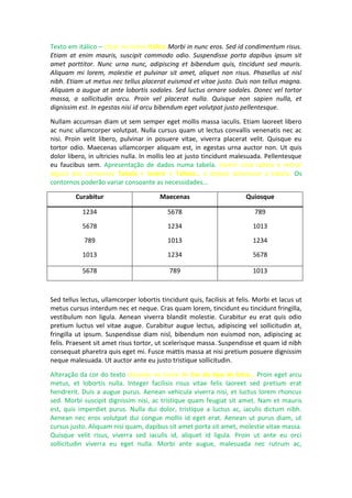 Texto em itálico – clicar no ícone Itálico Morbi in nunc eros. Sed id condimentum risus.
Etiam at enim mauris, suscipit commodo odio. Suspendisse porta dapibus ipsum sit
amet porttitor. Nunc urna nunc, adipiscing et bibendum quis, tincidunt sed mauris.
Aliquam mi lorem, molestie et pulvinar sit amet, aliquet non risus. Phasellus ut nisl
nibh. Etiam ut metus nec tellus placerat euismod et vitae justo. Duis non tellus magna.
Aliquam a augue at ante lobortis sodales. Sed luctus ornare sodales. Donec vel tortor
massa, a sollicitudin arcu. Proin vel placerat nulla. Quisque non sapien nulla, et
dignissim est. In egestas nisi id arcu bibendum eget volutpat justo pellentesque.
Nullam accumsan diam ut sem semper eget mollis massa iaculis. Etiam laoreet libero
ac nunc ullamcorper volutpat. Nulla cursus quam ut lectus convallis venenatis nec ac
nisi. Proin velit libero, pulvinar in posuere vitae, viverra placerat velit. Quisque eu
tortor odio. Maecenas ullamcorper aliquam est, in egestas urna auctor non. Ut quis
dolor libero, in ultricies nulla. In mollis leo at justo tincidunt malesuada. Pellentesque
eu faucibus sem. Apresentação de dados numa tabela. Inserir uma tabela e retirar
alguns dos contornos Tabela > Inserir > Tabela… e depois selecionar a tabela. Os
contornos poderão variar consoante as necessidades…
Curabitur Maecenas Quiosque
1234
5678
789
1013
5678
1234
1013
1234
789
1013
1234
5678
5678 789 1013
Sed tellus lectus, ullamcorper lobortis tincidunt quis, facilisis at felis. Morbi et lacus ut
metus cursus interdum nec et neque. Cras quam lorem, tincidunt eu tincidunt fringilla,
vestibulum non ligula. Aenean viverra blandit molestie. Curabitur eu erat quis odio
pretium luctus vel vitae augue. Curabitur augue lectus, adipiscing vel sollicitudin at,
fringilla ut ipsum. Suspendisse diam nisl, bibendum non euismod non, adipiscing ac
felis. Praesent sit amet risus tortor, ut scelerisque massa. Suspendisse et quam id nibh
consequat pharetra quis eget mi. Fusce mattis massa at nisi pretium posuere dignissim
neque malesuada. Ut auctor ante eu justo tristique sollicitudin.
Alteração da cor do texto clicando no ícone de Cor do tipo de letra… Proin eget arcu
metus, et lobortis nulla. Integer facilisis risus vitae felis laoreet sed pretium erat
hendrerit. Duis a augue purus. Aenean vehicula viverra nisi, et luctus lorem rhoncus
sed. Morbi suscipit dignissim nisi, ac tristique quam feugiat sit amet. Nam et mauris
est, quis imperdiet purus. Nulla dui dolor, tristique a luctus ac, iaculis dictum nibh.
Aenean nec eros volutpat dui congue mollis id eget erat. Aenean ut purus diam, ut
cursus justo. Aliquam nisi quam, dapibus sit amet porta sit amet, molestie vitae massa.
Quisque velit risus, viverra sed iaculis id, aliquet id ligula. Proin ut ante eu orci
sollicitudin viverra eu eget nulla. Morbi ante augue, malesuada nec rutrum ac,
 