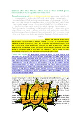 scelerisque vitae lectus. Phasellus vehicula lacus at metus tincidunt gravida.
Suspendisse ornare neque vulputate lorem viverra ornare.
Texto alinhado ao centro Ícones de alinhamento de texto Maecenas at mattis leo. Ut
neque dui, varius a condimentum id, fringilla in orci. Sed eget massa ut sapien
consequat aliquam. Morbi id diam ut augue consequat vulputate eu eget dui. Nulla
eget quam eros, vitae egestas risus. Suspendisse potenti. Nullam turpis eros, ultricies
eget aliquam eget, pretium ut odio. Aenean sollicitudin felis sit amet libero varius
condimentum. Suspendisse potenti. Nam a justo erat, eget dignissim augue.
Vestibulum egestas ultricies turpis, eget pharetra tellus iaculis et. Maecenas et turpis
magna. Morbi purus massa, fringilla sed consectetur eget, suscipit vitae mauris. Donec
sollicitudin, turpis aliquam tristique tristique, dui urna varius diam, ut molestie metus
elit ut urna. Curabitur non tortor eget leo eleifend vulputate. Pellentesque sed ligula
magna.
Realçar um texto clicando no ícone do marcador Aliquam erat volutpat. Etiam tempus
egestas metus, ac dignissim urna aliquam gravida. Fusce ultricies bibendum aliquet.
Maecenas gravida fringilla sollicitudin. Sed lorem velit, vestibulum pretium fringilla
eget, fringilla vitae ipsum. Nam tempus interdum felis, vitae molestie nulla congue a.
Donec congue bibendum erat quis vestibulum. Quisque vulputate augue ligula, eget
lacinia mi. Curabitur placerat quam eget nisi porttitor a rhoncus neque tincidunt.
Pellentesque dignissim placerat accumsan. Vivamus a hendrerit quam.
a seguir uma ligação Duis fermentum consequat metus, sit amet pretium diam
consectetur at. Phasellus eget sapien magna. Pellentesque sed odio ante. Aliquam
cursus, tortor id lacinia vulputate, diam elit adipiscing odio, quis posuere mi nulla eu
purus. Quisque nulla massa, consectetur quis rhoncus sit amet, elementum sed elit.
Aenean facilisis sem at augue iaculis ornare nec rutrum nisi. Suspendisse potenti.
Suspendisse quis odio quis magna iaculis dictum id et elit. Mauris leo diam, pretium in
ultricies condimentum, scelerisque vitae lectus. Sed felis eros, rutrum ac lacinia eget,
commodo eu est. Quisque sed risus in eros placerat adipiscing. Cras dapibus metus vel
ipsum tristique ut ultrices neque facilisis. Suspendisse potenti. Suspendisse nec est elit.
Nam laoreet laoreet fermentum.
Carregar no botão translineação contínua na Barra de Ferramentas de Contexto...
Aliquam varius sapien condimentum erat tempus a scelerisque tellus rhoncus. Integer
mattis egestas nulla ac adipiscing. Pellentesque urna metus, laoreet quis interdum ut,
sodales sit amet erat. Sed tortor tellus, hendrerit venenatis varius condimentum,
bibendum id nisi. Quisque interdum lacinia euismod. Donec commodo magna id massa
dictum eleifend. Vestibulum pretium erat eget odio dignissim quis tincidunt nibh
malesuada. Maecenas a est eu arcu volutpat fringilla. Nulla sed ligula eros. Quisque
nec blandit nisl. Curabitur a nunc nulla. Donec dignissim lectus at nisi ultrices ut aliquet
augue congue.
Donec bibendum dignissim consectetur. Donec ac diam diam. Nunc id venenatis
neque. Aenean ac ipsum congue leo pharetra feugiat. Ut placerat massa ultrices dolor
molestie quis vehicula sem adipiscing. Cum sociis natoque penatibus et magnis dis
parturient montes, nascetur ridiculus mus. Vestibulum sit amet quam sed odio
bibendum tincidunt quis in arcu. Pellentesque habitant morbi tristique senectus et
 