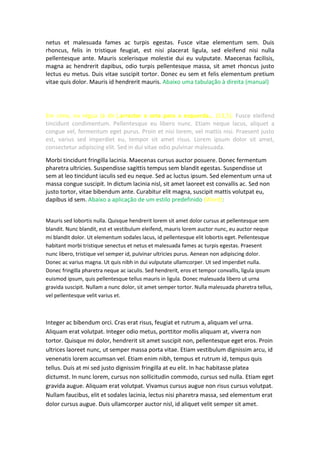 netus et malesuada fames ac turpis egestas. Fusce vitae elementum sem. Duis
rhoncus, felis in tristique feugiat, est nisi placerat ligula, sed eleifend nisi nulla
pellentesque ante. Mauris scelerisque molestie dui eu vulputate. Maecenas facilisis,
magna ac hendrerit dapibus, odio turpis pellentesque massa, sit amet rhoncus justo
lectus eu metus. Duis vitae suscipit tortor. Donec eu sem et felis elementum pretium
vitae quis dolor. Mauris id hendrerit mauris. Abaixo uma tabulação à direita (manual)
Em cima, na régua (à dir.),arrastar a seta para a esquerda… (13,5). Fusce eleifend
tincidunt condimentum. Pellentesque eu libero nunc. Etiam neque lacus, aliquet a
congue vel, fermentum eget purus. Proin et nisi lorem, vel mattis nisi. Praesent justo
est, varius sed imperdiet eu, tempor sit amet risus. Lorem ipsum dolor sit amet,
consectetur adipiscing elit. Sed in dui vitae odio pulvinar malesuada.
Morbi tincidunt fringilla lacinia. Maecenas cursus auctor posuere. Donec fermentum
pharetra ultricies. Suspendisse sagittis tempus sem blandit egestas. Suspendisse ut
sem at leo tincidunt iaculis sed eu neque. Sed ac luctus ipsum. Sed elementum urna ut
massa congue suscipit. In dictum lacinia nisl, sit amet laoreet est convallis ac. Sed non
justo tortor, vitae bibendum ante. Curabitur elit magna, suscipit mattis volutpat eu,
dapibus id sem. Abaixo a aplicação de um estilo predefinido (Word):
Mauris sed lobortis nulla. Quisque hendrerit lorem sit amet dolor cursus at pellentesque sem
blandit. Nunc blandit, est et vestibulum eleifend, mauris lorem auctor nunc, eu auctor neque
mi blandit dolor. Ut elementum sodales lacus, id pellentesque elit lobortis eget. Pellentesque
habitant morbi tristique senectus et netus et malesuada fames ac turpis egestas. Praesent
nunc libero, tristique vel semper id, pulvinar ultricies purus. Aenean non adipiscing dolor.
Donec ac varius magna. Ut quis nibh in dui vulputate ullamcorper. Ut sed imperdiet nulla.
Donec fringilla pharetra neque ac iaculis. Sed hendrerit, eros et tempor convallis, ligula ipsum
euismod ipsum, quis pellentesque tellus mauris in ligula. Donec malesuada libero ut urna
gravida suscipit. Nullam a nunc dolor, sit amet semper tortor. Nulla malesuada pharetra tellus,
vel pellentesque velit varius et.
Integer ac bibendum orci. Cras erat risus, feugiat et rutrum a, aliquam vel urna.
Aliquam erat volutpat. Integer odio metus, porttitor mollis aliquam at, viverra non
tortor. Quisque mi dolor, hendrerit sit amet suscipit non, pellentesque eget eros. Proin
ultrices laoreet nunc, ut semper massa porta vitae. Etiam vestibulum dignissim arcu, id
venenatis lorem accumsan vel. Etiam enim nibh, tempus et rutrum id, tempus quis
tellus. Duis at mi sed justo dignissim fringilla at eu elit. In hac habitasse platea
dictumst. In nunc lorem, cursus non sollicitudin commodo, cursus sed nulla. Etiam eget
gravida augue. Aliquam erat volutpat. Vivamus cursus augue non risus cursus volutpat.
Nullam faucibus, elit et sodales lacinia, lectus nisi pharetra massa, sed elementum erat
dolor cursus augue. Duis ullamcorper auctor nisl, id aliquet velit semper sit amet.
 