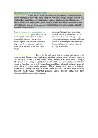 Aplicação de uma cor de fundo ao texto Selecionar o texto e clicar sobre o ícone de cor
de fundo (balde) In velit lectus, bibendum ornare cursus imperdiet, sollicitudin quis
ipsum. Nam dignissim lobortis lectus hendrerit venenatis. Integer eleifend pretium dui,
nec tincidunt augue laoreet in. Vestibulum euismod adipiscing enim, id accumsan
neque egestas quis. Donec porta, nulla a aliquet mattis, ante dolor ultricies risus, non
venenatis enim urna vel libero. Aenean molestie aliquam mi. Vivamus placerat velit
sed ligula faucibus aucto
Texto em coluna com separador de cor
Formatar > Colunas…Nunc sed purus sit
amet ligula tincidunt tincidunt. Lorem
ipsum dolor sit amet, consectetur
adipiscing elit. In malesuada mollis dui
et gravida. Proin lobortis, turpis sit
amet luctus dapibus, dolor velit luctus
mi, at
accumsan felis velit quis ante. Cras
pulvinar metus sit amet lorem luctus
accumsan. Duis tincidunt, ligula eget
tempus pellentesque, lacus arcu aliquet
libero, ac pharetra purus turpis ut felis.
Aenean tellus dolor, sagittis a blandit
eu, sagittis eu quam.
Tipo de fonte manuscrita Donec in dui vulputate libero congue adipiscing et sit
amet sapien. Fusce ut commodo erat. Vestibulum ante ipsum primis in faucibus
orci luctus et ultrices posuere cubilia Curae; Phasellus eu tellus tortor. Quisque
et bibendum leo. Integer vestibulum euismod libero. Nam vestibulum aliquam
purus ut faucibus. Nunc pulvinar pellentesque libero sit amet eleifend. Nunc sit
amet dolor ut lectus iaculis posuere. Morbi massa risus, tempor sollicitudin
interdum a, rutrum eu erat. Aenean venenatis eros sit amet felis placerat
eleifend. Morbi luctus imperdiet pretium. Donec gravida lectus nec diam
bibendum id fermentum leo placerat.
 