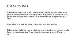LOREM IPSUM 1
• Lorem ipsum dolor sit amet, consectetuer adipiscing elit. Maecenas
porttitor congue massa. Fusce posuere, magna sed pulvinar ultricies,
purus lectus malesuada libero, sit amet commodo magna eros quis
urna.
• Nunc viverra imperdiet enim. Fusce est. Vivamus a tellus.
• Pellentesque habitant morbi tristique senectus et netus et malesuada
fames ac turpis egestas. Proin pharetra nonummy pede. Mauris et
orci.
 