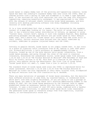 Lorem Ipsum is simply dummy text of the printing and typesetting industry. Lorem
Ipsum has been the industry's standard dummy text ever since the 1500s, when an
unknown printer took a galley of type and scrambled it to make a type specimen
book. It has survived not only five centuries, but also the leap into electronic
typesetting, remaining essentially unchanged. It was popularised in the 1960s
with the release of Letraset sheets containing Lorem Ipsum passages, and more
recently with desktop publishing software like Aldus PageMaker including
versions of Lorem Ipsum.
It is a long established fact that a reader will be distracted by the readable
content of a page when looking at its layout. The point of using Lorem Ipsum is
that it has a more-or-less normal distribution of letters, as opposed to using
'Content here, content here', making it look like readable English. Many desktop
publishing packages and web page editors now use Lorem Ipsum as their default
model text, and a search for 'lorem ipsum' will uncover many web sites still in
their infancy. Various versions have evolved over the years, sometimes by
accident, sometimes on purpose (injected humour and the like).
Contrary to popular belief, Lorem Ipsum is not simply random text. It has roots
in a piece of classical Latin literature from 45 BC, making it over 2000 years
old. Richard McClintock, a Latin professor at Hampden-Sydney College in
Virginia, looked up one of the more obscure Latin words, consectetur, from a
Lorem Ipsum passage, and going through the cites of the word in classical
literature, discovered the undoubtable source. Lorem Ipsum comes from sections
1.10.32 and 1.10.33 of "de Finibus Bonorum et Malorum" (The Extremes of Good and
Evil) by Cicero, written in 45 BC. This book is a treatise on the theory of
ethics, very popular during the Renaissance. The first line of Lorem Ipsum,
"Lorem ipsum dolor sit amet..", comes from a line in section 1.10.32.
The standard chunk of Lorem Ipsum used since the 1500s is reproduced below for
those interested. Sections 1.10.32 and 1.10.33 from "de Finibus Bonorum et
Malorum" by Cicero are also reproduced in their exact original form, accompanied
by English versions from the 1914 translation by H. Rackham.
There are many variations of passages of Lorem Ipsum available, but the majority
have suffered alteration in some form, by injected humour, or randomised words
which don't look even slightly believable. If you are going to use a passage of
Lorem Ipsum, you need to be sure there isn't anything embarrassing hidden in the
middle of text. All the Lorem Ipsum generators on the Internet tend to repeat
predefined chunks as necessary, making this the first true generator on the
Internet. It uses a dictionary of over 200 Latin words, combined with a handful
of model sentence structures, to generate Lorem Ipsum which looks reasonable.
The generated Lorem Ipsum is therefore always free from repetition, injected
humour, or non-characteristic words etc.
 