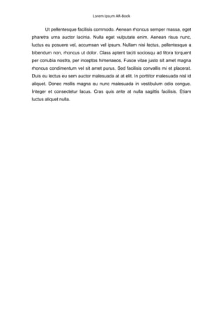 Lorem Ipsum AR-Book


       Ut pellentesque facilisis commodo. Aenean rhoncus semper massa, eget
pharetra urna auctor lacinia. Nulla eget vulputate enim. Aenean risus nunc,
luctus eu posuere vel, accumsan vel ipsum. Nullam nisi lectus, pellentesque a
bibendum non, rhoncus ut dolor. Class aptent taciti sociosqu ad litora torquent
per conubia nostra, per inceptos himenaeos. Fusce vitae justo sit amet magna
rhoncus condimentum vel sit amet purus. Sed facilisis convallis mi et placerat.
Duis eu lectus eu sem auctor malesuada at at elit. In porttitor malesuada nisl id
aliquet. Donec mollis magna eu nunc malesuada in vestibulum odio congue.
Integer et consectetur lacus. Cras quis ante at nulla sagittis facilisis. Etiam
luctus aliquet nulla.
 