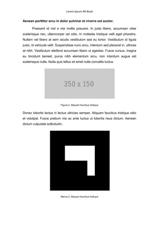 Lorem Ipsum AR-Book


Aenean porttitor arcu in dolor pulvinar et viverra est auctor.

       Praesent id nisl a nisi mollis posuere. In justo libero, accumsan vitae
scelerisque nec, ullamcorper vel odio. In molestie tristique velit eget pharetra.
Nullam vel libero at sem iaculis vestibulum sed eu tortor. Vestibulum id ligula
justo, id vehicula velit. Suspendisse nunc arcu, interdum sed placerat in, ultrices
at nibh. Vestibulum eleifend accumsan libero ut egestas. Fusce cursus, magna
eu tincidunt laoreet, purus nibh elementum arcu, non interdum augue est
scelerisque nulla. Nulla quis tellus sit amet nulla convallis luctus.




                            Figura 2. Aliquam faucibus tristique


Donec lobortis lectus in lectus ultricies semper. Aliquam faucibus tristique odio
et volutpat. Fusce pretium nisi ac ante luctus ut lobortis risus dictum. Aenean
dictum vulputate sollicitudin.




                            Marca 2. Aliquam faucibus tristique
 