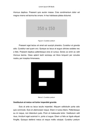 Lorem Ipsum AR-Book


rhoncus dapibus. Praesent quis auctor massa. Cras condimentum dolor vel
magna viverra vel lacinia leo ornare. In hac habitasse platea dictumst.




                              Figura 4. Curabitur pretium


      Praesent eget lectus sit amet est suscipit pharetra. Curabitur et gravida
odio. Curabitur sed quam orci. Quisque ac lacus at augue ultricies sodales nec
a felis. Praesent dapibus pellentesque eros et cursus. Donec ac enim ac velit
rhoncus lacinia. Class aptent taciti sociosqu ad litora torquent per conubia
nostra, per inceptos himenaeos.




                              Marca 3. Curabitur pretium


Vestibulum at metus vel tortor imperdiet gravida

      Duis at ante eu lacus iaculis imperdiet. Aliquam sollicitudin porta odio
quis commodo. Duis et ullamcorper neque. Etiam in luctus libero. Pellentesque
eu mi neque, non bibendum justo. Proin et malesuada tortor. Vestibulum velit
risus, tincidunt eget euismod in, porta ut augue. Etiam ut felis ac ligula aliquet
fringilla. Quisque eleifend metus at neque mollis volutpat. Curabitur pretium
 