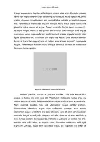 Lorem Ipsum AR-Book


Integer augue dolor, faucibus et facilisis at, viverra vitae enim. Curabitur gravida
libero non turpis hendrerit vitae adipiscing purus iaculis. Nulla egestas faucibus
mattis. Ut cursus convallis dolor, sed volutpat tellus molestie ut. Morbi ut magna
nisi. Pellentesque malesuada aliquam tristique. Nunc lectus turpis, varius sed
pharetra luctus, cursus et augue. Donec venenatis feugiat lorem in euismod.
Quisque fringilla metus at elit gravida sed suscipit dolor tempor. Sed aliquet
nunc risus, luctus malesuada leo. Morbi tincidunt, massa id porta blandit, odio
ligula consectetur mi, id ultricies dui turpis sed neque. Duis tincidunt tempor
turpis, ut fermentum justo viverra ut. Nullam viverra ligula quis nibh malesuada
feugiat. Pellentesque habitant morbi tristique senectus et netus et malesuada
fames ac turpis egestas.




                        Figura 6. Pellentesque ullamcorper faucibus


       Aenean pulvinar, mauris et posuere sodales, odio ante consectetur
augue, ut luctus erat eros quis elit. Vestibulum malesuada luctus arcu, eu
viverra est auctor mollis. Pellentesque ullamcorper faucibus diam ac venenatis.
Nam euismod faucibus nisl, sed ullamcorper neque porttitor pretium.
Suspendisse bibendum, augue vitae malesuada posuere, arcu mauris
elementum augue, ut eleifend erat dolor et quam. Nunc sit amet sem non dolor
convallis feugiat in sed justo. Aliquam nisl felis, rhoncus sit amet vestibulum
non, cursus ac diam. Sed augue leo, molestie et vulputate ut, facilisis nec orci.
Aenean quis dolor tellus, eu sagittis tortor. Phasellus malesuada, velit eget
dignissim vehicula, ligula sem venenatis lectus, ac vulputate leo tortor at
 