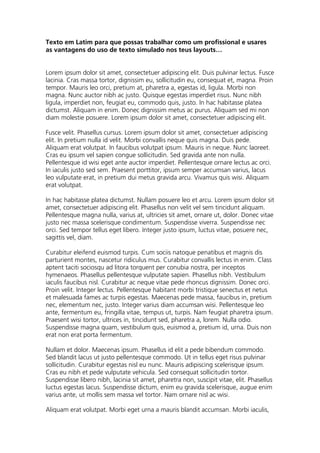 Texto em Latim para que possas trabalhar como um profissional e usares
as vantagens do uso de texto simulado nos teus layouts…
Lorem ipsum dolor sit amet, consectetuer adipiscing elit. Duis pulvinar lectus. Fusce
lacinia. Cras massa tortor, dignissim eu, sollicitudin eu, consequat et, magna. Proin
tempor. Mauris leo orci, pretium at, pharetra a, egestas id, ligula. Morbi non
magna. Nunc auctor nibh ac justo. Quisque egestas imperdiet risus. Nunc nibh
ligula, imperdiet non, feugiat eu, commodo quis, justo. In hac habitasse platea
dictumst. Aliquam in enim. Donec dignissim metus ac purus. Aliquam sed mi non
diam molestie posuere. Lorem ipsum dolor sit amet, consectetuer adipiscing elit.
Fusce velit. Phasellus cursus. Lorem ipsum dolor sit amet, consectetuer adipiscing
elit. In pretium nulla id velit. Morbi convallis neque quis magna. Duis pede.
Aliquam erat volutpat. In faucibus volutpat ipsum. Mauris in neque. Nunc laoreet.
Cras eu ipsum vel sapien congue sollicitudin. Sed gravida ante non nulla.
Pellentesque id wisi eget ante auctor imperdiet. Pellentesque ornare lectus ac orci.
In iaculis justo sed sem. Praesent porttitor, ipsum semper accumsan varius, lacus
leo vulputate erat, in pretium dui metus gravida arcu. Vivamus quis wisi. Aliquam
erat volutpat.
In hac habitasse platea dictumst. Nullam posuere leo et arcu. Lorem ipsum dolor sit
amet, consectetuer adipiscing elit. Phasellus non velit vel sem tincidunt aliquam.
Pellentesque magna nulla, varius at, ultricies sit amet, ornare ut, dolor. Donec vitae
justo nec massa scelerisque condimentum. Suspendisse viverra. Suspendisse nec
orci. Sed tempor tellus eget libero. Integer justo ipsum, luctus vitae, posuere nec,
sagittis vel, diam.
Curabitur eleifend euismod turpis. Cum sociis natoque penatibus et magnis dis
parturient montes, nascetur ridiculus mus. Curabitur convallis lectus in enim. Class
aptent taciti sociosqu ad litora torquent per conubia nostra, per inceptos
hymenaeos. Phasellus pellentesque vulputate sapien. Phasellus nibh. Vestibulum
iaculis faucibus nisl. Curabitur ac neque vitae pede rhoncus dignissim. Donec orci.
Proin velit. Integer lectus. Pellentesque habitant morbi tristique senectus et netus
et malesuada fames ac turpis egestas. Maecenas pede massa, faucibus in, pretium
nec, elementum nec, justo. Integer varius diam accumsan wisi. Pellentesque leo
ante, fermentum eu, fringilla vitae, tempus ut, turpis. Nam feugiat pharetra ipsum.
Praesent wisi tortor, ultrices in, tincidunt sed, pharetra a, lorem. Nulla odio.
Suspendisse magna quam, vestibulum quis, euismod a, pretium id, urna. Duis non
erat non erat porta fermentum.
Nullam et dolor. Maecenas ipsum. Phasellus id elit a pede bibendum commodo.
Sed blandit lacus ut justo pellentesque commodo. Ut in tellus eget risus pulvinar
sollicitudin. Curabitur egestas nisl eu nunc. Mauris adipiscing scelerisque ipsum.
Cras eu nibh et pede vulputate vehicula. Sed consequat sollicitudin tortor.
Suspendisse libero nibh, lacinia sit amet, pharetra non, suscipit vitae, elit. Phasellus
luctus egestas lacus. Suspendisse dictum, enim eu gravida scelerisque, augue enim
varius ante, ut mollis sem massa vel tortor. Nam ornare nisl ac wisi.
Aliquam erat volutpat. Morbi eget urna a mauris blandit accumsan. Morbi iaculis,
 