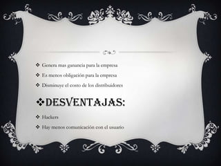  Genera mas ganancia para la empresa
 Es menos obligación para la empresa
 Disminuye el costo de los distribuidores
Desventajas:
 Hackers
 Hay menos comunicación con el usuario
 