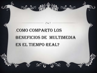 ¿ como comparto los
beneficios de multimedia
en el tiempo real?
 