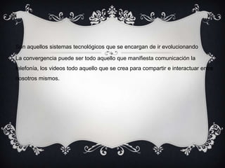 Son aquellos sistemas tecnológicos que se encargan de ir evolucionando
La convergencia puede ser todo aquello que manifiesta comunicación la
telefonía, los videos todo aquello que se crea para compartir e interactuar entre
nosotros mismos.
 