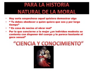 • Hoy seria sospechoso aquel quisiera demostrar algo
• “ Tu debes obedecer a quien quiera que sea y por largo
tiempo”
• “ Es cosa de necios el obrar mal”
• Por lo que concierne a la mujer ¿un individuo modesto se
contenta con disponer del cuerpo y le parece bastante el
goce sexual”
 