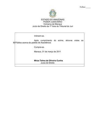 Folhas:_____




                           ESTADO DO AMAZONAS
                              PODER JUDICIÁRIO
                              Comarca de Manaus
                  Juízo de Direito da 1ª Vara do Tribunal do Juri



                   Intimem-se.

                      Após cumprimento do acima, abra-se vistas ao
M.Público acerca do pedido de Assistência.

                   Cumpra-se.

                   Manaus, 01 de março de 2011



                   Mirza Telma de Oliveira Cunha
                          Juíza de Direito
 