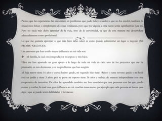 Pienso que las experiencias las encontrare en problemas que pude haber resuelto o que no los resolví, también de
situaciones felices o simplemente de cosas cotidianas, pero que por alguna u otra razón serán significativas para mi.
Pero no nada más debo aprender de la vida, sino de la universidad, ya que de esta manera me desarrollare
adecuadamente como profesional.

Lo que me gustaría aprender o que más bien debo saber es como puedo administrar un lugar o negocio (MI
PROPIO NEGOCIO).

Las personas que han tenido mayor influencia en mi vida son:

 Mi familia, la cual está integrada por mi esposo y mis hijos.

Ellos me han aportado un gran apoyo a lo largo de toda mi vida en cada uno de los proyectos que me he
planteado, en mis decisiones y en los problemas que han surgido.

Mi hija mayor tiene 16 años y cursa decimo grado, mi segundo hijo tiene 14años y cursa noveno grado y mi bebé
está en jardín y tiene 3 años; por su parte mi esposo tiene 36 años y trabaja de manera independiente con una
cooperativa de inversión. De ellos he aprendido también me han enseñado que son personas con las que puedo
contar y confiar, lo cual crea gran influencia en mi. muchas cosas como por ejemplo que cada persona es buena para
algo y que se puede tener debilidades y fortalezas;
 