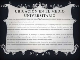 UBICACIÓN EN EL MEDIO
                   UNIVERSITARIO
En cuanto a mis intereses me gusta el mundo de las ventas, la parte administrativa y el mercadeo. Siempre me ha interesado y es
por eso que estoy estudiando mi carrera profesional.

En algún momento de mi vida me gustó la carrera de comunicación social por la habilidad que tenía para comunicarme con las
personas, inclusive empecé a estudiar pero por razones de fuerza mayor, me toco abandonar el estudio. Actualmente tengo
varios años de experiencia en el mundo del consumo masivo, lo cual me despertó un gran interés y me llevó a orientarme en lo
que actualmente estudio.

Dentro de las razones que fundamentan mi elección por la Universidad de Cartagena está el hecho que es una muy buena
universidad, reconocida por sus grandes logros académicos en cuanto a personalidades reconocidas que son egresadas de este
alma mater.; por sus reconocimientos, me abre las puertas a diferentes campos laborales.

Adicional a esto debido que actualmente trabajo, la universidad ofrece muchas oportunidades en cuanto a costos, horarios y
acceso académico a programas universitarios para personas que no poseen tiempo completo para dedicarle al estudio; como es
mi caso.

Mi compromiso personal es llegar a ser una gran administradora de empresas y en lo social ayudar a los que más me necesiten.
 