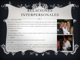 RELACIONES
                              INTERPERSONALES
     A NIVEL DE FAMILIA

Cuento con mi madre porque mi padre falleció. Con mi madre tengo muy bonita relación, hablamos
constantemente por teléfono debido que ella está radicada en Cali. Tengo un hermano que vive en San José
del Guaviare. El año pasado vinieron de visita mi madre y mi hermano y por mi parte en mis vacaciones fui
de visita a la casa de mi hermano.

    COMPAÑEROS

Con mis compañeros laborales tengo una muy buena relación, al igual que con mi jefa, con quien tengo
confianza y nos llevamos muy bien.

    AMIGOS

Encuentran apoyo en mis amigos cuando más lo necesitan, al igual que yo en ellos.

    PAREJA

La relación con mi pareja es muy agradable , estable y consolidada, con el cual llevamos 18 años de estar
juntos. Después de 13 años de vivir en unión libre, decidimos casarnos. Gracias a esta bendición y unión
Dios nos bendijo con nuestra última niña Isabela Sofía. ,
 