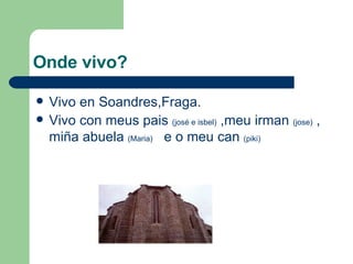 Onde vivo? Vivo en Soandres,Fraga. Vivo con meus pais (josé e isbel) ,meu irman (jose) , miña abuela (Maria) e o meu can (piki)