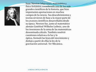 Isaac Newton (1642-1727), matemático y
físico británico, considerado uno de los más
grandes científicos de la historia, que hizo
importantes aportaciones en muchos
campos de la ciencia. Sus descubrimientos y
teorías sirvieron de base a la mayor parte de
los avances científicos desarrollados desde
su época. Newton fue, junto al matemático
alemán Gottfried Wilhelm Leibniz, uno de
los inventores de la rama de las matemáticas
denominada cálculo. También resolvió
cuestiones relativas a la luz y la
óptica, formuló las leyes del movimiento y
dedujo a partir de ellas la ley de la
gravitación universal. Ver Mecánica.




  LORENA ORTEGA RINCON
 