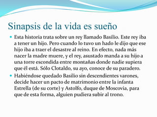 Sinapsis de la vida es sueño
 Esta historia trata sobre un rey llamado Basilio. Este rey iba
  a tener un hijo. Pero cuando lo tuvo un hado le dijo que ese
  hijo iba a traer el desastre al reino. En efecto, nada más
  nacer la madre muere, y el rey, asustado manda a su hijo a
  una torre escondida entre montañas donde nadie supiera
  que él está. Sólo Clotaldo, su ayo, conoce de su paradero.
 Habiéndose quedado Basilio sin descendientes varones,
  decide hacer un pacto de matrimonio entre la infanta
  Estrella (de su corte) y Astolfo, duque de Moscovia, para
  que de esta forma, alguien pudiera subir al trono.
 