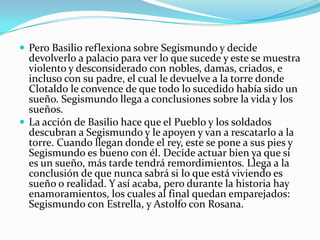  Pero Basilio reflexiona sobre Segismundo y decide
  devolverlo a palacio para ver lo que sucede y este se muestra
  violento y desconsiderado con nobles, damas, criados, e
  incluso con su padre, el cual le devuelve a la torre donde
  Clotaldo le convence de que todo lo sucedido había sido un
  sueño. Segismundo llega a conclusiones sobre la vida y los
  sueños.
 La acción de Basilio hace que el Pueblo y los soldados
  descubran a Segismundo y le apoyen y van a rescatarlo a la
  torre. Cuando llegan donde el rey, este se pone a sus pies y
  Segismundo es bueno con él. Decide actuar bien ya que si
  es un sueño, más tarde tendrá remordimientos. Llega a la
  conclusión de que nunca sabrá si lo que está viviendo es
  sueño o realidad. Y así acaba, pero durante la historia hay
  enamoramientos, los cuales al final quedan emparejados:
  Segismundo con Estrella, y Astolfo con Rosana.
 