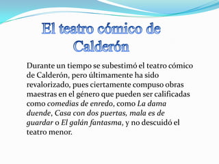 Durante un tiempo se subestimó el teatro cómico
de Calderón, pero últimamente ha sido
revalorizado, pues ciertamente compuso obras
maestras en el género que pueden ser calificadas
como comedias de enredo, como La dama
duende, Casa con dos puertas, mala es de
guardar o El galán fantasma, y no descuidó el
teatro menor.
 