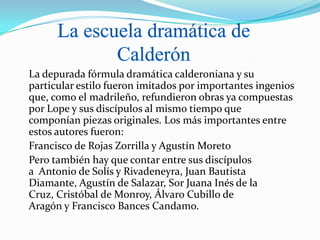 La depurada fórmula dramática calderoniana y su
particular estilo fueron imitados por importantes ingenios
que, como el madrileño, refundieron obras ya compuestas
por Lope y sus discípulos al mismo tiempo que
componían piezas originales. Los más importantes entre
estos autores fueron:
Francisco de Rojas Zorrilla y Agustín Moreto
Pero también hay que contar entre sus discípulos
a Antonio de Solís y Rivadeneyra, Juan Bautista
Diamante, Agustín de Salazar, Sor Juana Inés de la
Cruz, Cristóbal de Monroy, Álvaro Cubillo de
Aragón y Francisco Bances Candamo.
 