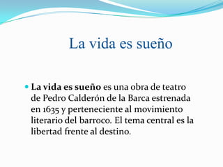 La vida es sueño

 La vida es sueño es una obra de teatro
 de Pedro Calderón de la Barca estrenada
 en 1635 y perteneciente al movimiento
 literario del barroco. El tema central es la
 libertad frente al destino.
 