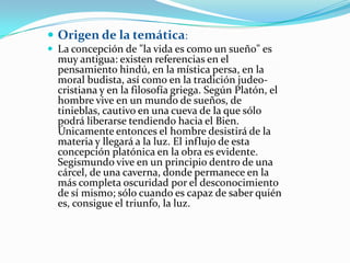  Origen de la temática:
 La concepción de "la vida es como un sueño" es
  muy antigua: existen referencias en el
  pensamiento hindú, en la mística persa, en la
  moral budista, así como en la tradición judeo-
  cristiana y en la filosofía griega. Según Platón, el
  hombre vive en un mundo de sueños, de
  tinieblas, cautivo en una cueva de la que sólo
  podrá liberarse tendiendo hacia el Bien.
  Únicamente entonces el hombre desistirá de la
  materia y llegará a la luz. El influjo de esta
  concepción platónica en la obra es evidente.
  Segismundo vive en un principio dentro de una
  cárcel, de una caverna, donde permanece en la
  más completa oscuridad por el desconocimiento
  de sí mismo; sólo cuando es capaz de saber quién
  es, consigue el triunfo, la luz.
 