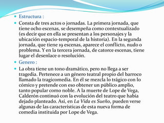  Estructura :
 Consta de tres actos o jornadas. La primera jornada, que
  tiene ocho escenas, se desempeña como contextualizado
  (es decir que en ella se presentan a los personajes y la
  ubicación espacio-temporal de la historia). En la segunda
  jornada, que tiene 19 escenas, aparece el conflicto, nudo o
  problema. Y en la tercera jornada, de catorce escenas, tiene
  lugar el desenlace o resolución.
 Genero :
 La obra tiene un tono dramático, pero no llega a ser
  tragedia. Pertenece a un género teatral propio del barroco
  llamado la tragicomedia. En él se mezcla lo trágico con lo
  cómico y pretende con eso obtener un público amplio,
  tanto popular como noble. A la muerte de Lope de Vega,
  Calderón continuó con la evolución del teatro que había
  dejado planteado. Así, en La Vida es Sueño, pueden verse
  algunas de las características de esta nueva forma de
  comedia instituida por Lope de Vega.
 