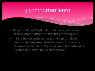 3 comportamiento


Hago uso de mi identidad de manera segura en mi
interacción con otros en ambientes tecnológicos
  Se refiere a que debo hacer un buen uso de mi
identidad me expreso correctamente sin revelar la
información confidencial y no suplanto la identidad de
los otros pues estos merecen privacidad
 