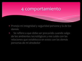 4 comportamiento


Protejo mi integridad y seguridad persona y la de los
demás
  Se refiere a que debo ser precavido cuando salgo
de los ambientes tecnológicos y me cuido con las
relaciones que establezco en estos con las demás
personas de mi alrededor
 