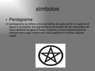 símbolos Pentagrama: Un pentagrama se refiere a los elementos de cada punto: el superior el apoyo y el espíritu, los siguientes en el sentido de las manecillas del reloj significan:el agua el fuego, la tierra y el aire respectivamente siempre tiene algo místico pero son usados en muchas culturas viejas 