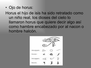 Ojo de horus: Horus el hijo de isis ha sido retratado como un niño real, los dioses del cielo lo llamaron horus que quiere decir algo así como hambre encabezado por al nacon o hombre halcón. 