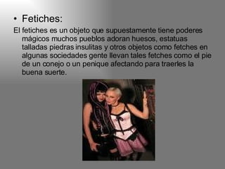 Fetiches: El fetiches es un objeto que supuestamente tiene poderes mágicos muchos pueblos adoran huesos, estatuas talladas piedras insulitas y otros objetos como fetches en algunas sociedades gente llevan tales fetches como el pie de un conejo o un penique afectando para traerles la buena suerte. 